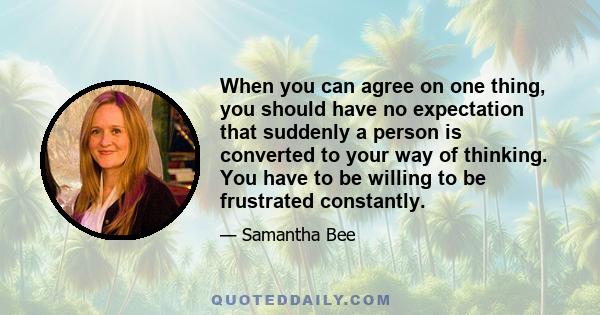 When you can agree on one thing, you should have no expectation that suddenly a person is converted to your way of thinking. You have to be willing to be frustrated constantly.