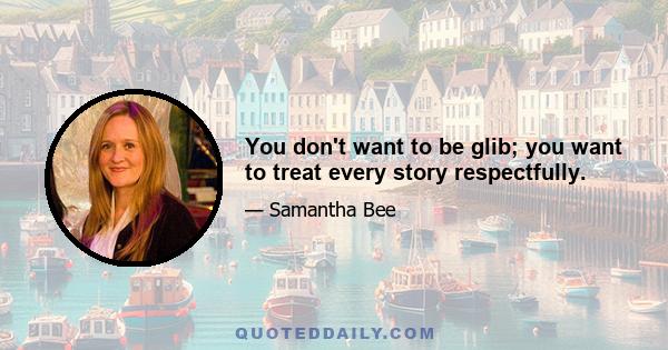 You don't want to be glib; you want to treat every story respectfully.