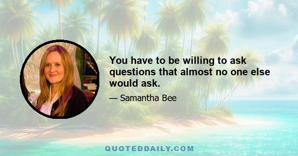 You have to be willing to ask questions that almost no one else would ask.