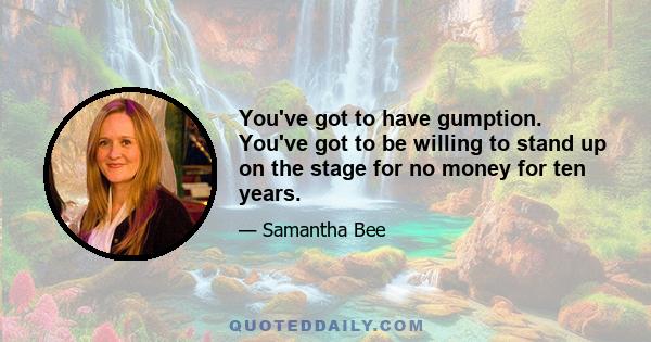 You've got to have gumption. You've got to be willing to stand up on the stage for no money for ten years.