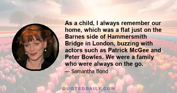 As a child, I always remember our home, which was a flat just on the Barnes side of Hammersmith Bridge in London, buzzing with actors such as Patrick McGee and Peter Bowles. We were a family who were always on the go.