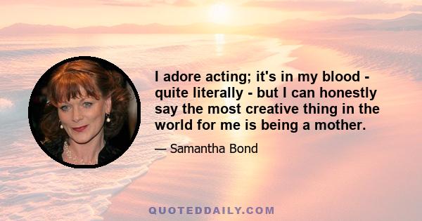 I adore acting; it's in my blood - quite literally - but I can honestly say the most creative thing in the world for me is being a mother.