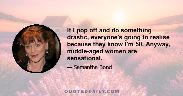 If I pop off and do something drastic, everyone's going to realise because they know I'm 50. Anyway, middle-aged women are sensational.
