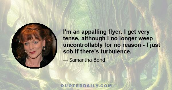 I'm an appalling flyer. I get very tense, although I no longer weep uncontrollably for no reason - I just sob if there's turbulence.