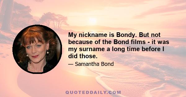 My nickname is Bondy. But not because of the Bond films - it was my surname a long time before I did those.