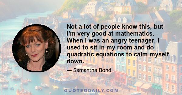 Not a lot of people know this, but I'm very good at mathematics. When I was an angry teenager, I used to sit in my room and do quadratic equations to calm myself down.