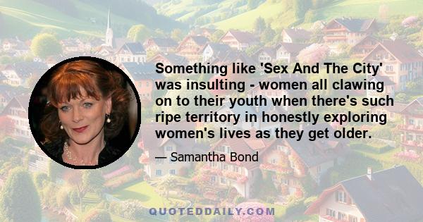 Something like 'Sex And The City' was insulting - women all clawing on to their youth when there's such ripe territory in honestly exploring women's lives as they get older.