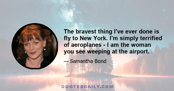 The bravest thing I've ever done is fly to New York. I'm simply terrified of aeroplanes - I am the woman you see weeping at the airport.