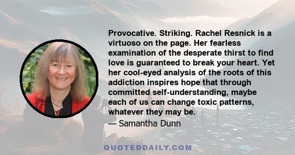 Provocative. Striking. Rachel Resnick is a virtuoso on the page. Her fearless examination of the desperate thirst to find love is guaranteed to break your heart. Yet her cool-eyed analysis of the roots of this addiction 