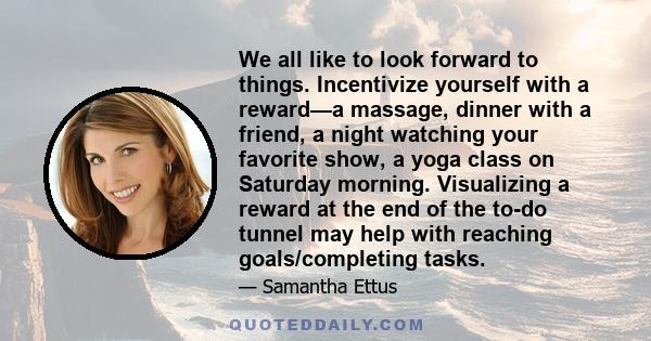 We all like to look forward to things. Incentivize yourself with a reward—a massage, dinner with a friend, a night watching your favorite show, a yoga class on Saturday morning. Visualizing a reward at the end of the