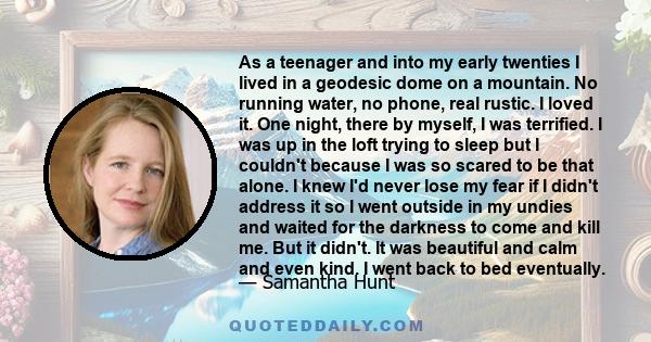 As a teenager and into my early twenties I lived in a geodesic dome on a mountain. No running water, no phone, real rustic. I loved it. One night, there by myself, I was terrified. I was up in the loft trying to sleep