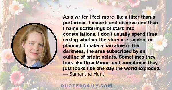 As a writer I feel more like a filter than a performer. I absorb and observe and then I name scatterings of stars into constellations. I don't usually spend time asking whether the stars are random or planned. I make a