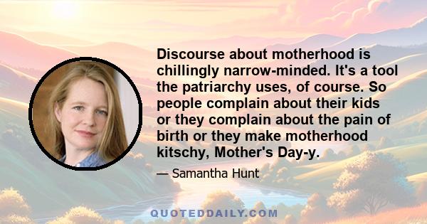 Discourse about motherhood is chillingly narrow-minded. It's a tool the patriarchy uses, of course. So people complain about their kids or they complain about the pain of birth or they make motherhood kitschy, Mother's