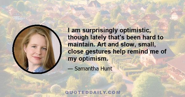 I am surprisingly optimistic, though lately that's been hard to maintain. Art and slow, small, close gestures help remind me of my optimism.