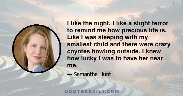 I like the night. I like a slight terror to remind me how precious life is. Like I was sleeping with my smallest child and there were crazy coyotes howling outside. I knew how lucky I was to have her near me.