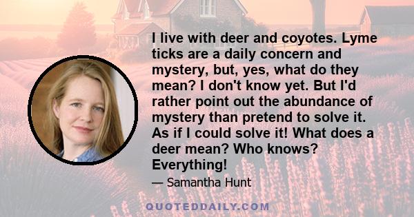 I live with deer and coyotes. Lyme ticks are a daily concern and mystery, but, yes, what do they mean? I don't know yet. But I'd rather point out the abundance of mystery than pretend to solve it. As if I could solve