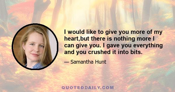 I would like to give you more of my heart,but there is nothing more I can give you. I gave you everything and you crushed it into bits.