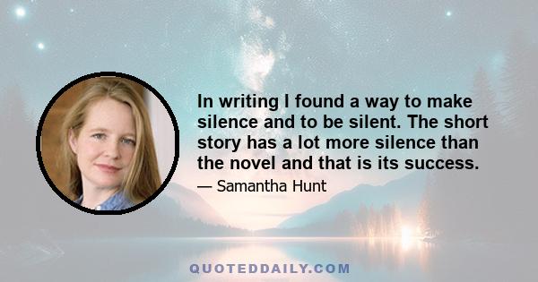 In writing I found a way to make silence and to be silent. The short story has a lot more silence than the novel and that is its success.