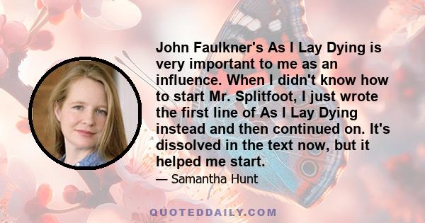 John Faulkner's As I Lay Dying is very important to me as an influence. When I didn't know how to start Mr. Splitfoot, I just wrote the first line of As I Lay Dying instead and then continued on. It's dissolved in the