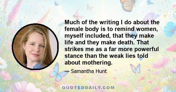 Much of the writing I do about the female body is to remind women, myself included, that they make life and they make death. That strikes me as a far more powerful stance than the weak lies told about mothering.