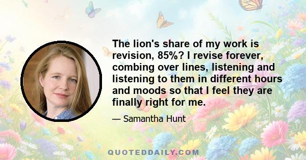 The lion's share of my work is revision, 85%? I revise forever, combing over lines, listening and listening to them in different hours and moods so that I feel they are finally right for me.