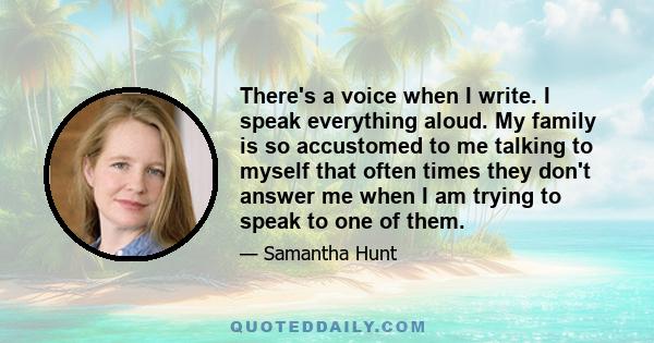 There's a voice when I write. I speak everything aloud. My family is so accustomed to me talking to myself that often times they don't answer me when I am trying to speak to one of them.