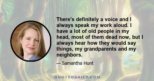 There's definitely a voice and I always speak my work aloud. I have a lot of old people in my head, most of them dead now, but I always hear how they would say things, my grandparents and my neighbors.