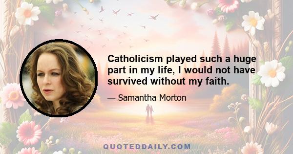 Catholicism played such a huge part in my life, I would not have survived without my faith.