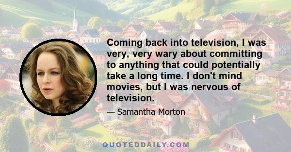 Coming back into television, I was very, very wary about committing to anything that could potentially take a long time. I don't mind movies, but I was nervous of television.