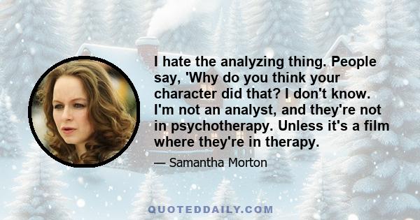 I hate the analyzing thing. People say, 'Why do you think your character did that? I don't know. I'm not an analyst, and they're not in psychotherapy. Unless it's a film where they're in therapy.