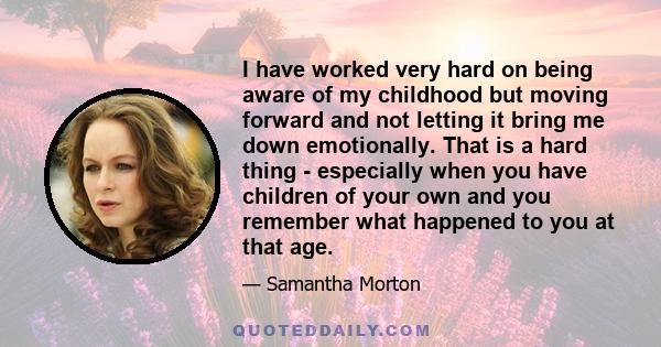 I have worked very hard on being aware of my childhood but moving forward and not letting it bring me down emotionally. That is a hard thing - especially when you have children of your own and you remember what happened 