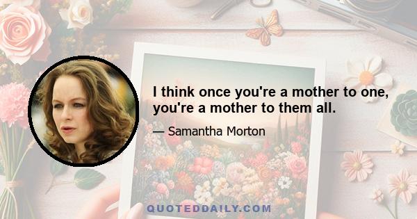 I think once you're a mother to one, you're a mother to them all.