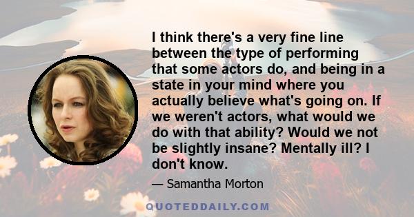 I think there's a very fine line between the type of performing that some actors do, and being in a state in your mind where you actually believe what's going on. If we weren't actors, what would we do with that