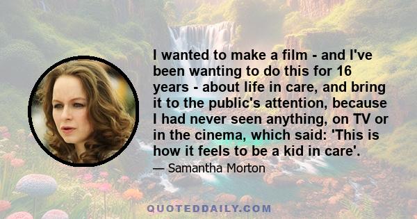 I wanted to make a film - and I've been wanting to do this for 16 years - about life in care, and bring it to the public's attention, because I had never seen anything, on TV or in the cinema, which said: 'This is how