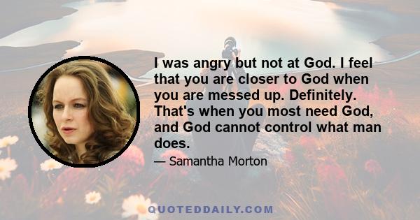 I was angry but not at God. I feel that you are closer to God when you are messed up. Definitely. That's when you most need God, and God cannot control what man does.