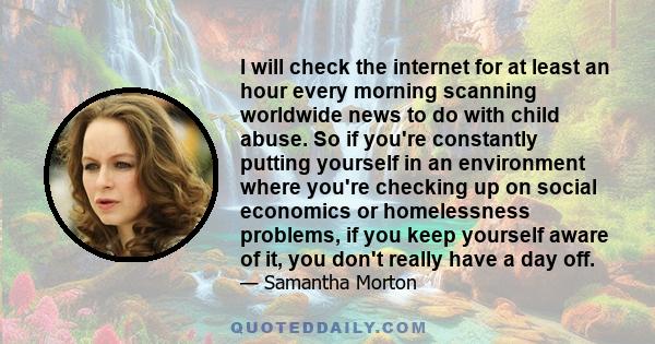 I will check the internet for at least an hour every morning scanning worldwide news to do with child abuse. So if you're constantly putting yourself in an environment where you're checking up on social economics or