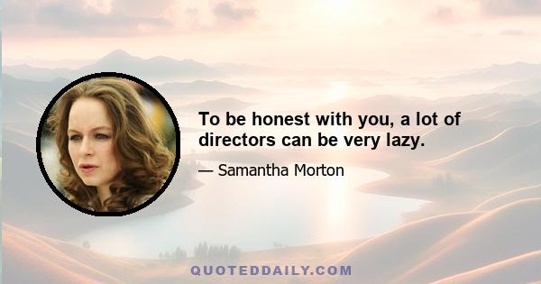 To be honest with you, a lot of directors can be very lazy.