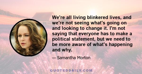 We're all living blinkered lives, and we're not seeing what's going on and looking to change it. I'm not saying that everyone has to make a political statement, but we need to be more aware of what's happening and why.