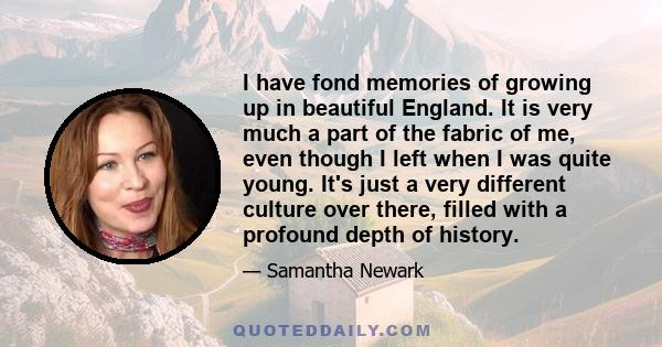 I have fond memories of growing up in beautiful England. It is very much a part of the fabric of me, even though I left when I was quite young. It's just a very different culture over there, filled with a profound depth 