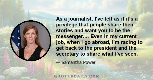 As a journalist, I've felt as if it's a privilege that people share their stories and want you to be the messenger.... Even in my current job, when I go abroad, I'm racing to get back to the president and the secretary