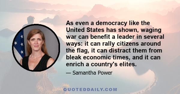 As even a democracy like the United States has shown, waging war can benefit a leader in several ways: it can rally citizens around the flag, it can distract them from bleak economic times, and it can enrich a country's 