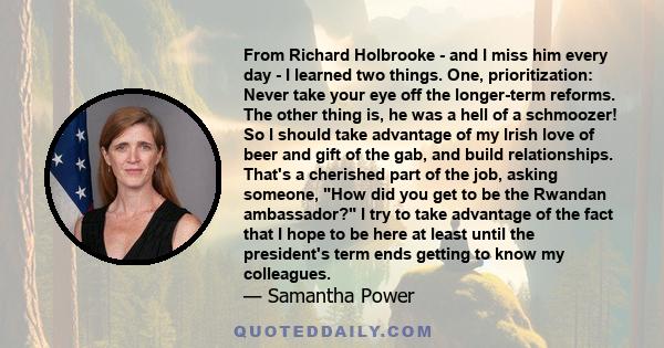 From Richard Holbrooke - and I miss him every day - I learned two things. One, prioritization: Never take your eye off the longer-term reforms. The other thing is, he was a hell of a schmoozer! So I should take