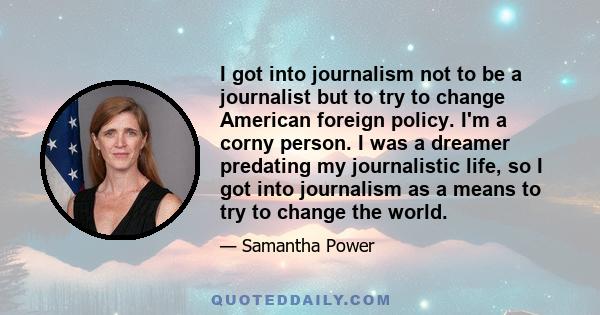 I got into journalism not to be a journalist but to try to change American foreign policy. I'm a corny person. I was a dreamer predating my journalistic life, so I got into journalism as a means to try to change the