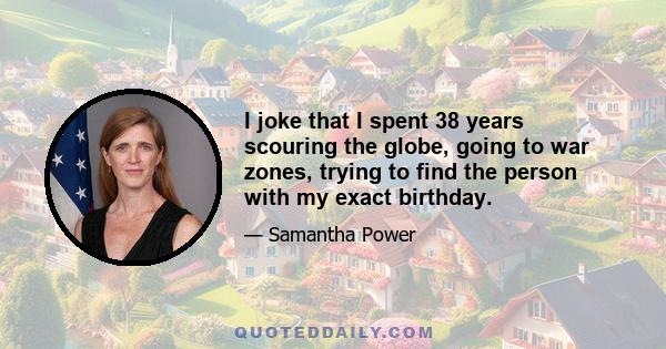 I joke that I spent 38 years scouring the globe, going to war zones, trying to find the person with my exact birthday.