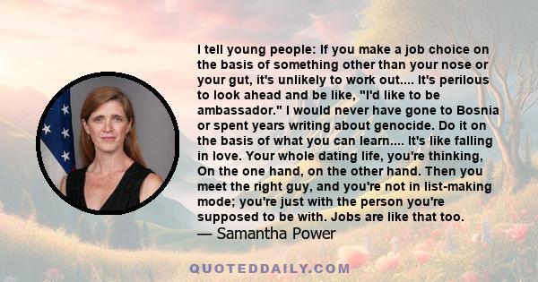 I tell young people: If you make a job choice on the basis of something other than your nose or your gut, it's unlikely to work out.... It's perilous to look ahead and be like, I'd like to be ambassador. I would never