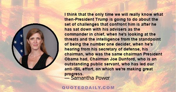 I think that the only time we will really know what then-President Trump is going to do about the set of challenges that confront him is after he has sat down with his advisers as the commander in chief, when he's