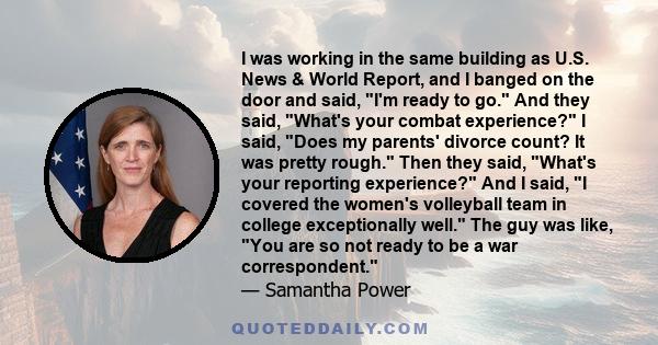 I was working in the same building as U.S. News & World Report, and I banged on the door and said, I'm ready to go. And they said, What's your combat experience? I said, Does my parents' divorce count? It was pretty