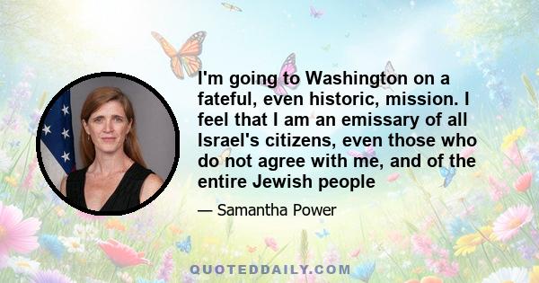 I'm going to Washington on a fateful, even historic, mission. I feel that I am an emissary of all Israel's citizens, even those who do not agree with me, and of the entire Jewish people