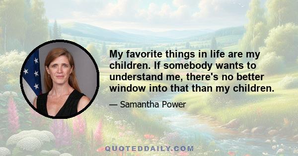 My favorite things in life are my children. If somebody wants to understand me, there's no better window into that than my children.