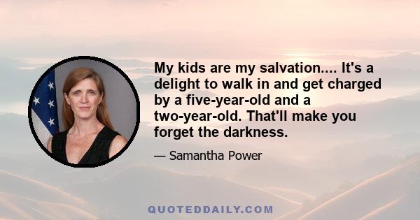 My kids are my salvation.... It's a delight to walk in and get charged by a five-year-old and a two-year-old. That'll make you forget the darkness.